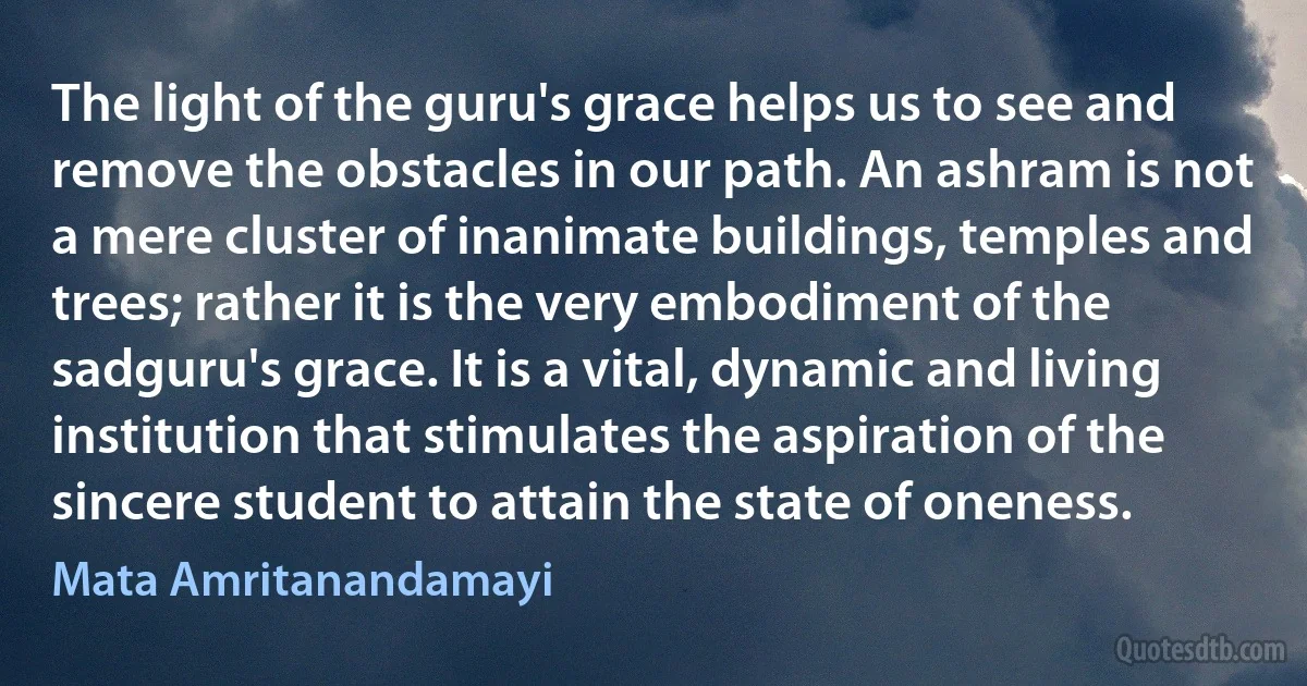 The light of the guru's grace helps us to see and remove the obstacles in our path. An ashram is not a mere cluster of inanimate buildings, temples and trees; rather it is the very embodiment of the sadguru's grace. It is a vital, dynamic and living institution that stimulates the aspiration of the sincere student to attain the state of oneness. (Mata Amritanandamayi)