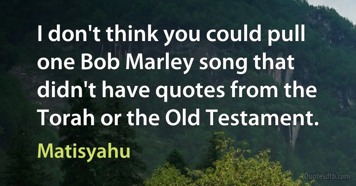 I don't think you could pull one Bob Marley song that didn't have quotes from the Torah or the Old Testament. (Matisyahu)