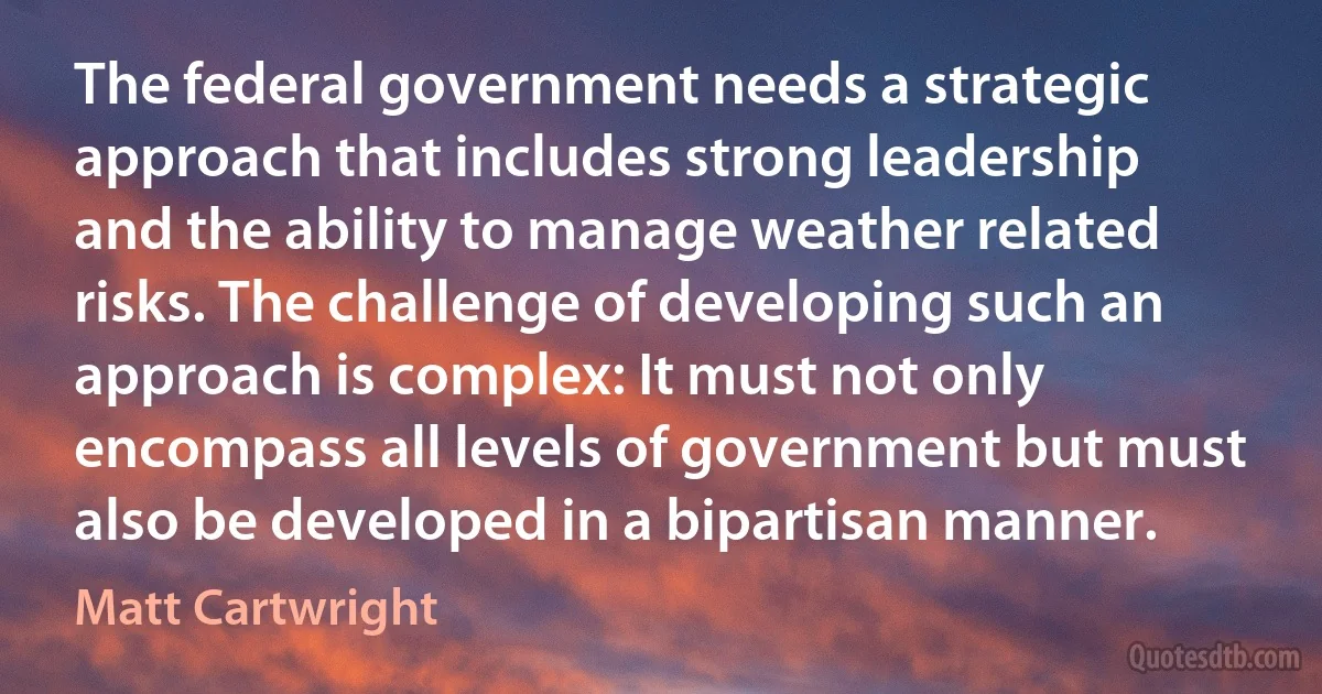 The federal government needs a strategic approach that includes strong leadership and the ability to manage weather related risks. The challenge of developing such an approach is complex: It must not only encompass all levels of government but must also be developed in a bipartisan manner. (Matt Cartwright)