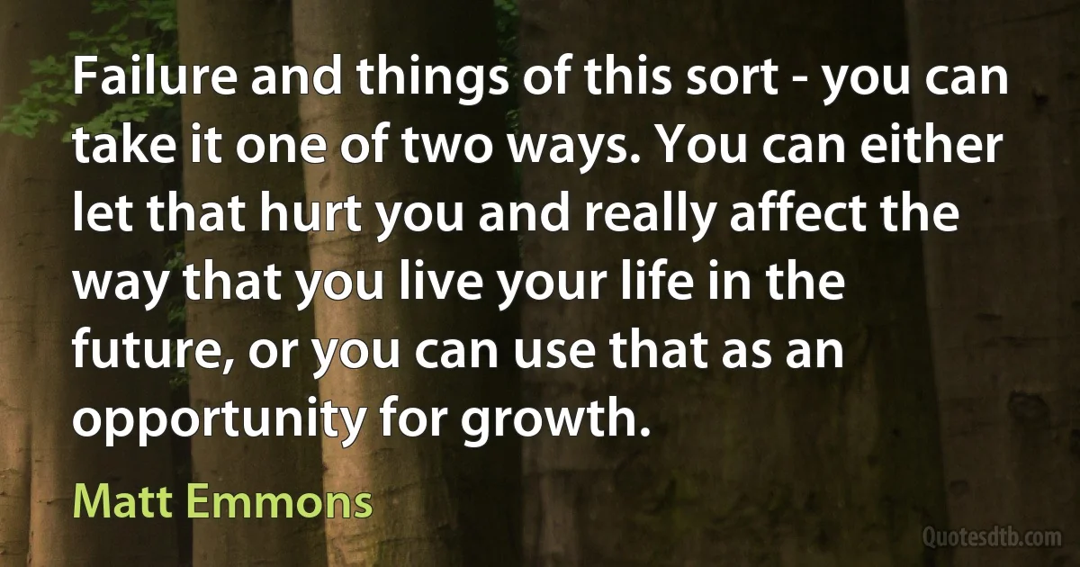 Failure and things of this sort - you can take it one of two ways. You can either let that hurt you and really affect the way that you live your life in the future, or you can use that as an opportunity for growth. (Matt Emmons)