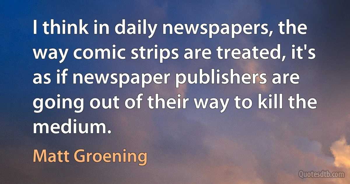 I think in daily newspapers, the way comic strips are treated, it's as if newspaper publishers are going out of their way to kill the medium. (Matt Groening)