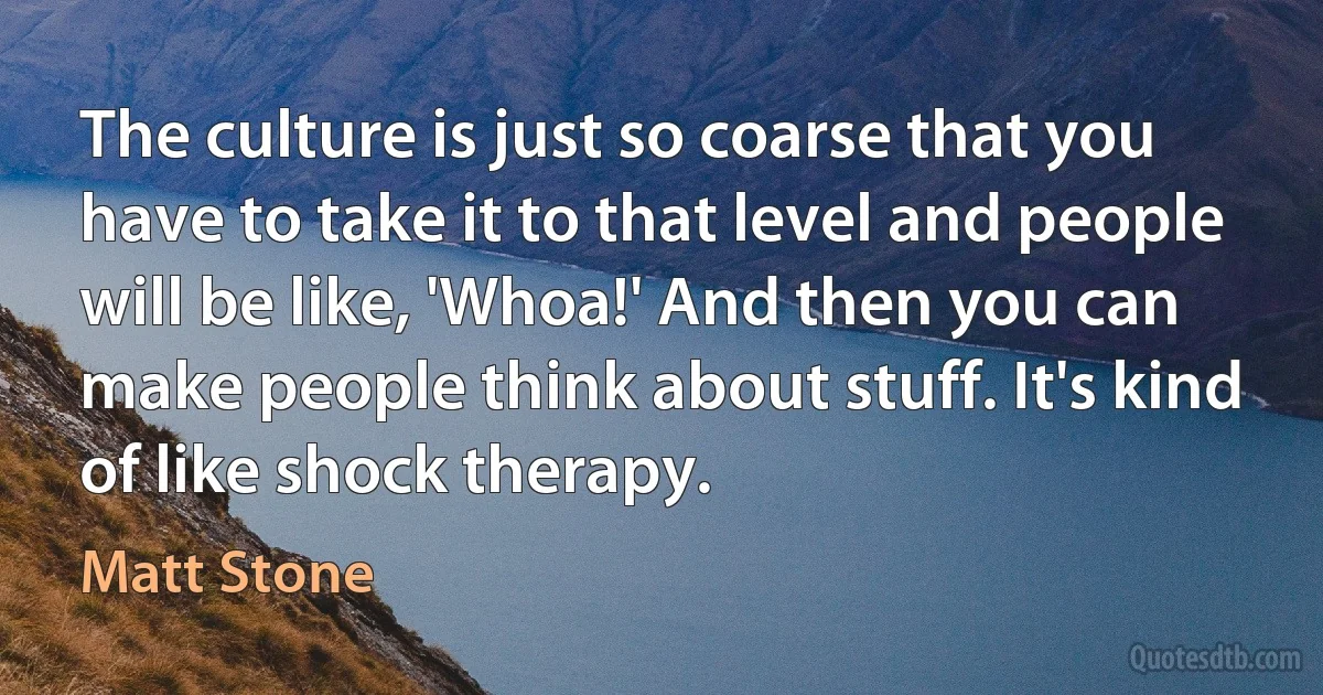 The culture is just so coarse that you have to take it to that level and people will be like, 'Whoa!' And then you can make people think about stuff. It's kind of like shock therapy. (Matt Stone)