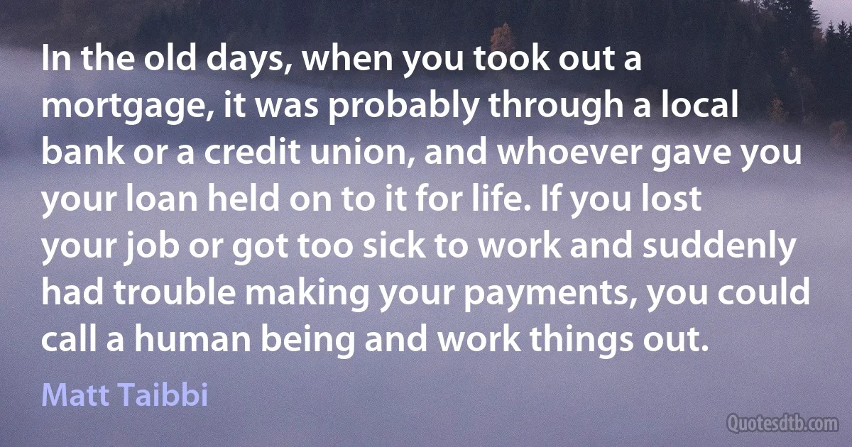 In the old days, when you took out a mortgage, it was probably through a local bank or a credit union, and whoever gave you your loan held on to it for life. If you lost your job or got too sick to work and suddenly had trouble making your payments, you could call a human being and work things out. (Matt Taibbi)