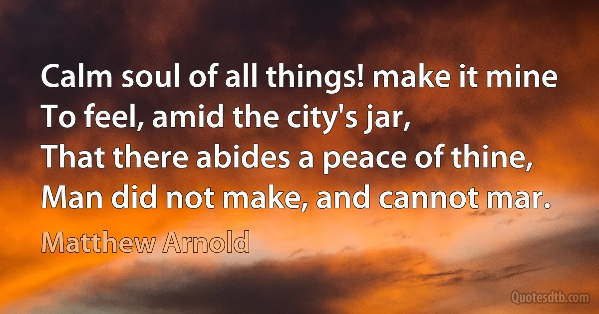 Calm soul of all things! make it mine
To feel, amid the city's jar,
That there abides a peace of thine,
Man did not make, and cannot mar. (Matthew Arnold)