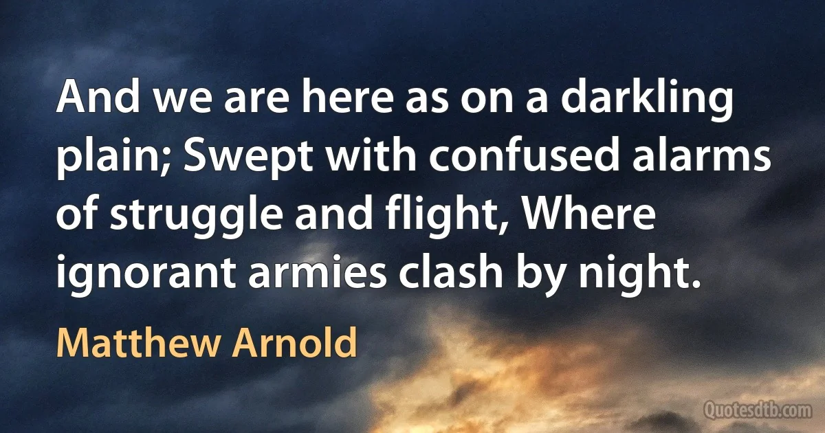 And we are here as on a darkling plain; Swept with confused alarms of struggle and flight, Where ignorant armies clash by night. (Matthew Arnold)