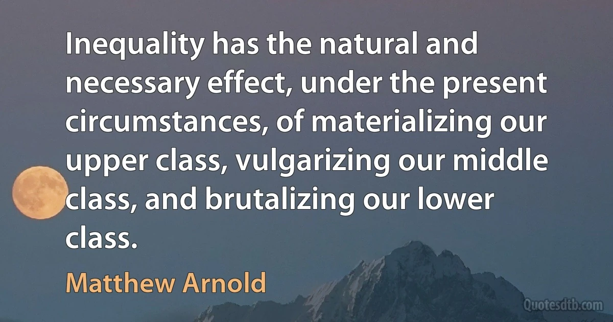 Inequality has the natural and necessary effect, under the present circumstances, of materializing our upper class, vulgarizing our middle class, and brutalizing our lower class. (Matthew Arnold)