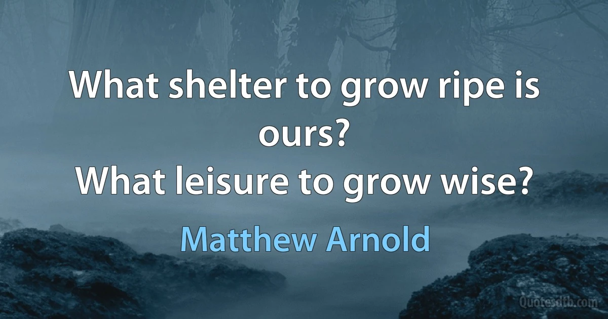 What shelter to grow ripe is ours?
What leisure to grow wise? (Matthew Arnold)