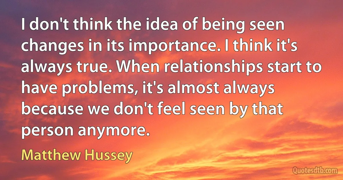 I don't think the idea of being seen changes in its importance. I think it's always true. When relationships start to have problems, it's almost always because we don't feel seen by that person anymore. (Matthew Hussey)