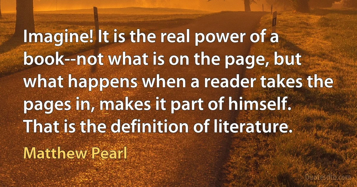 Imagine! It is the real power of a book--not what is on the page, but what happens when a reader takes the pages in, makes it part of himself. That is the definition of literature. (Matthew Pearl)