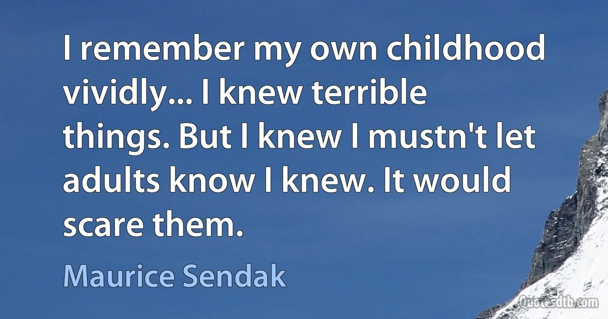 I remember my own childhood vividly... I knew terrible things. But I knew I mustn't let adults know I knew. It would scare them. (Maurice Sendak)