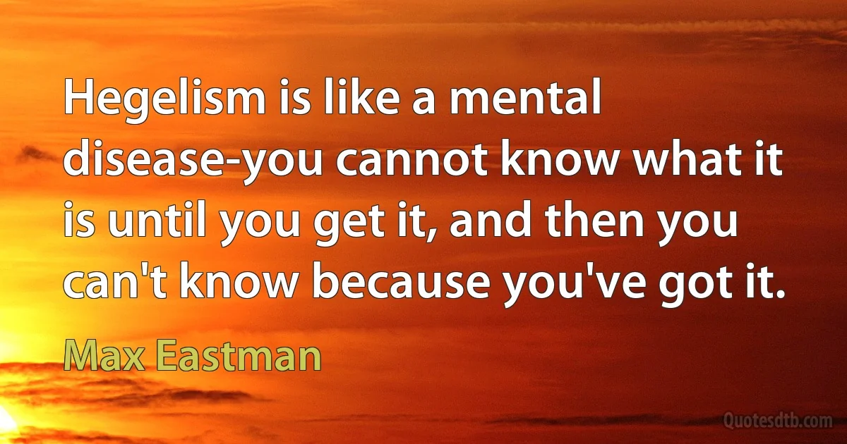 Hegelism is like a mental disease-you cannot know what it is until you get it, and then you can't know because you've got it. (Max Eastman)