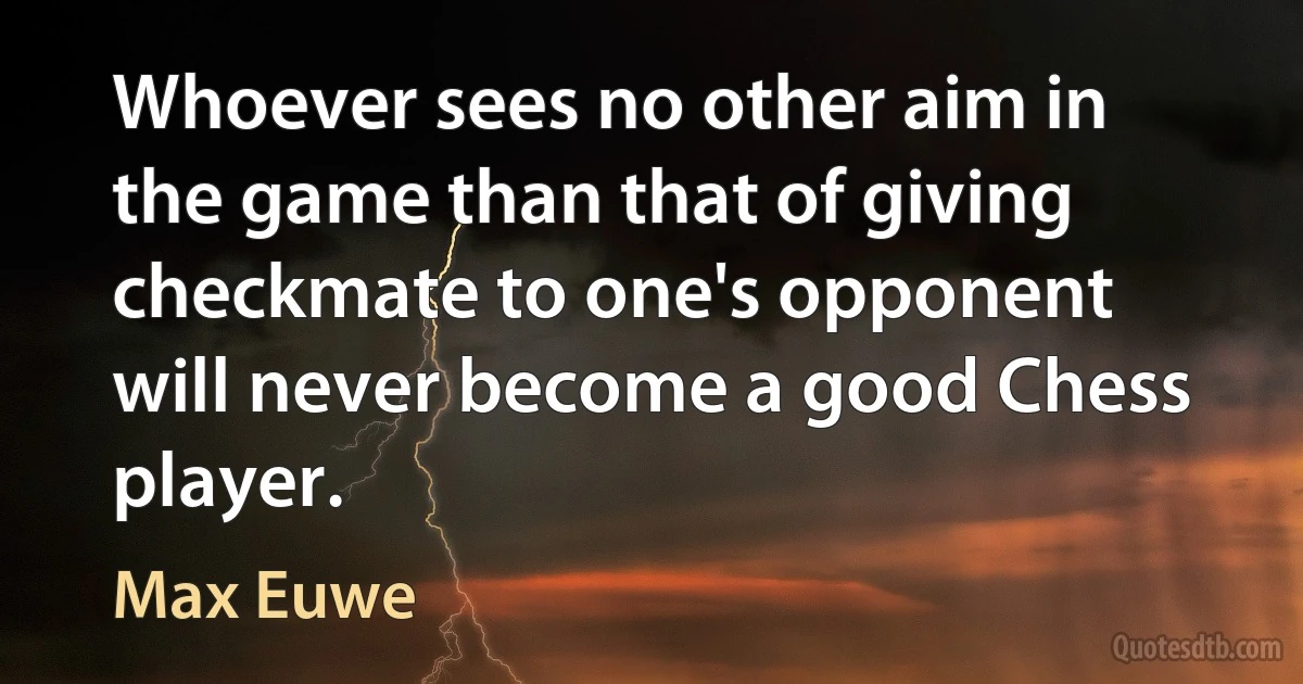 Whoever sees no other aim in the game than that of giving checkmate to one's opponent will never become a good Chess player. (Max Euwe)