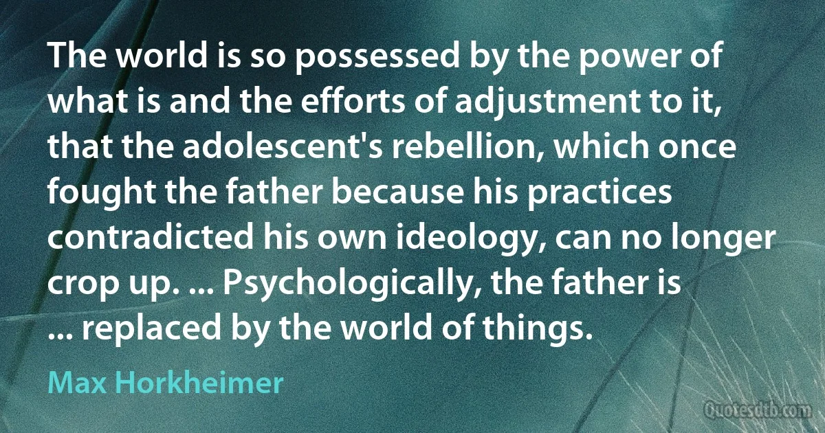 The world is so possessed by the power of what is and the efforts of adjustment to it, that the adolescent's rebellion, which once fought the father because his practices contradicted his own ideology, can no longer crop up. ... Psychologically, the father is ... replaced by the world of things. (Max Horkheimer)