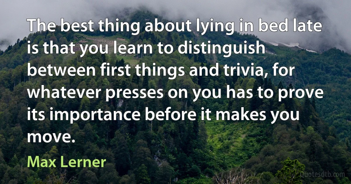 The best thing about lying in bed late is that you learn to distinguish between first things and trivia, for whatever presses on you has to prove its importance before it makes you move. (Max Lerner)