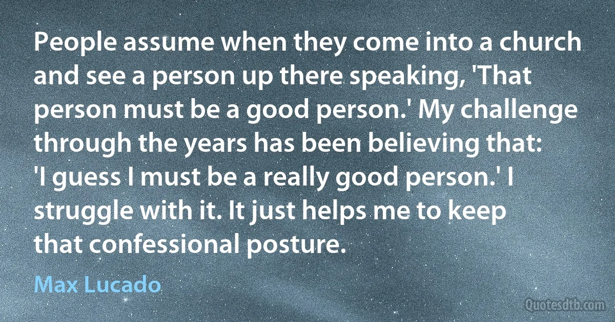 People assume when they come into a church and see a person up there speaking, 'That person must be a good person.' My challenge through the years has been believing that: 'I guess I must be a really good person.' I struggle with it. It just helps me to keep that confessional posture. (Max Lucado)