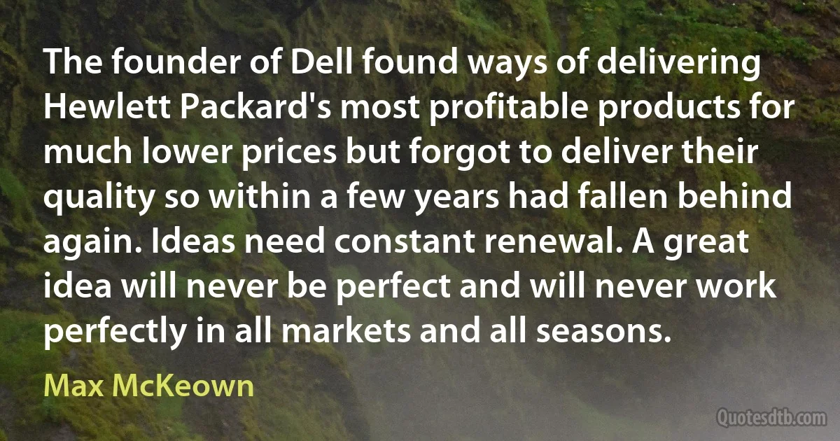 The founder of Dell found ways of delivering Hewlett Packard's most profitable products for much lower prices but forgot to deliver their quality so within a few years had fallen behind again. Ideas need constant renewal. A great idea will never be perfect and will never work perfectly in all markets and all seasons. (Max McKeown)