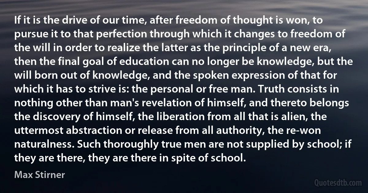 If it is the drive of our time, after freedom of thought is won, to pursue it to that perfection through which it changes to freedom of the will in order to realize the latter as the principle of a new era, then the final goal of education can no longer be knowledge, but the will born out of knowledge, and the spoken expression of that for which it has to strive is: the personal or free man. Truth consists in nothing other than man's revelation of himself, and thereto belongs the discovery of himself, the liberation from all that is alien, the uttermost abstraction or release from all authority, the re-won naturalness. Such thoroughly true men are not supplied by school; if they are there, they are there in spite of school. (Max Stirner)