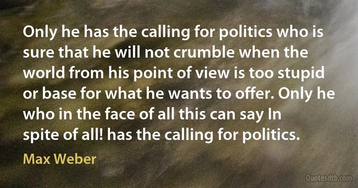 Only he has the calling for politics who is sure that he will not crumble when the world from his point of view is too stupid or base for what he wants to offer. Only he who in the face of all this can say In spite of all! has the calling for politics. (Max Weber)