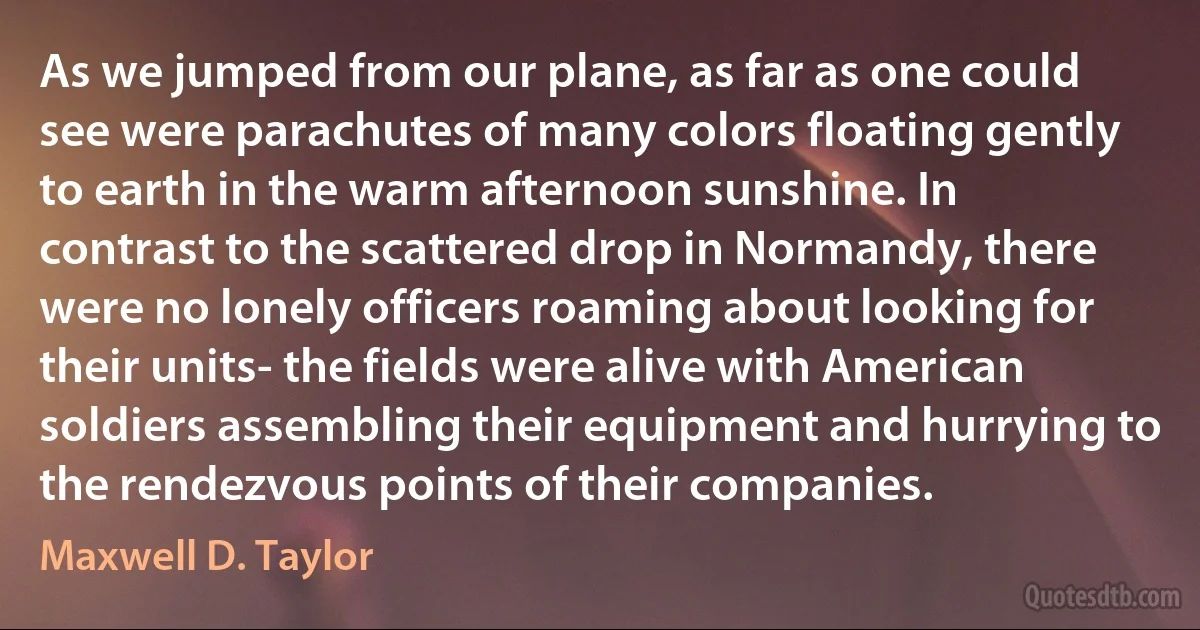 As we jumped from our plane, as far as one could see were parachutes of many colors floating gently to earth in the warm afternoon sunshine. In contrast to the scattered drop in Normandy, there were no lonely officers roaming about looking for their units- the fields were alive with American soldiers assembling their equipment and hurrying to the rendezvous points of their companies. (Maxwell D. Taylor)