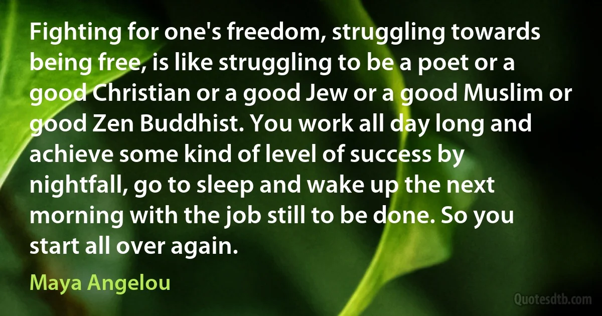 Fighting for one's freedom, struggling towards being free, is like struggling to be a poet or a good Christian or a good Jew or a good Muslim or good Zen Buddhist. You work all day long and achieve some kind of level of success by nightfall, go to sleep and wake up the next morning with the job still to be done. So you start all over again. (Maya Angelou)