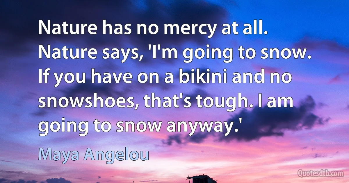 Nature has no mercy at all. Nature says, 'I'm going to snow. If you have on a bikini and no snowshoes, that's tough. I am going to snow anyway.' (Maya Angelou)