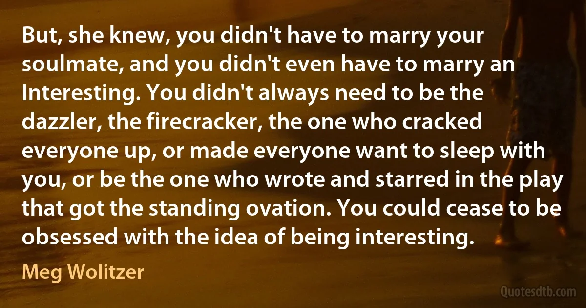 But, she knew, you didn't have to marry your soulmate, and you didn't even have to marry an Interesting. You didn't always need to be the dazzler, the firecracker, the one who cracked everyone up, or made everyone want to sleep with you, or be the one who wrote and starred in the play that got the standing ovation. You could cease to be obsessed with the idea of being interesting. (Meg Wolitzer)