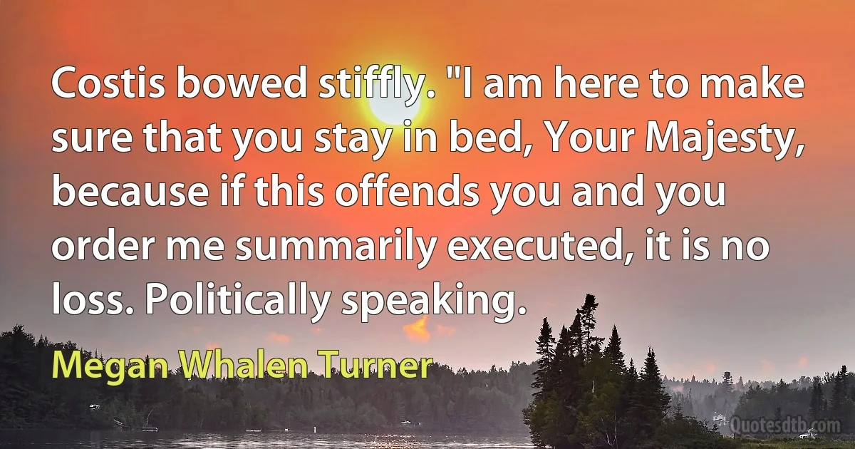 Costis bowed stiffly. "I am here to make sure that you stay in bed, Your Majesty, because if this offends you and you order me summarily executed, it is no loss. Politically speaking. (Megan Whalen Turner)