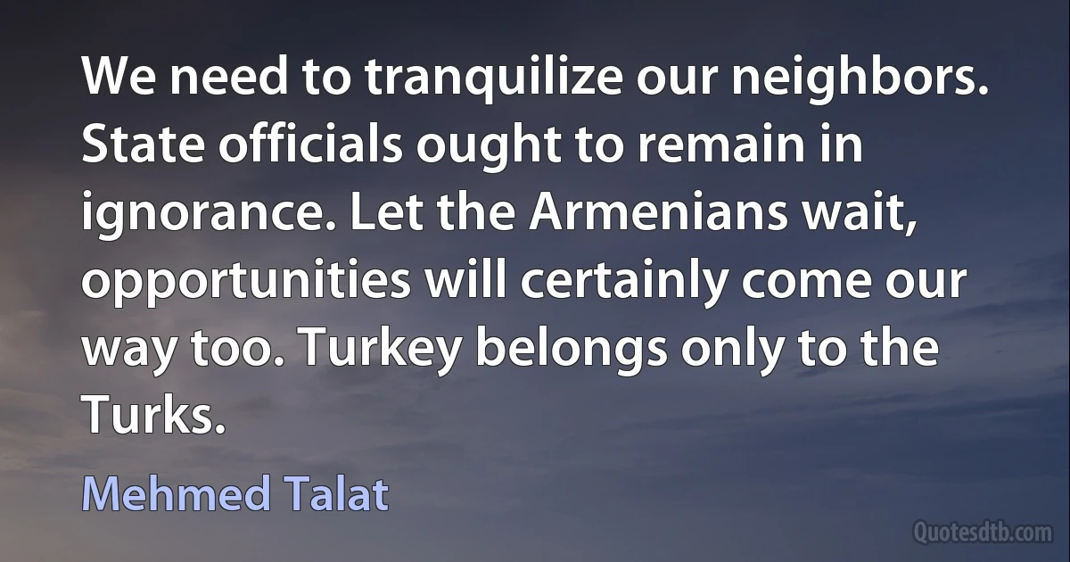 We need to tranquilize our neighbors. State officials ought to remain in ignorance. Let the Armenians wait, opportunities will certainly come our way too. Turkey belongs only to the Turks. (Mehmed Talat)