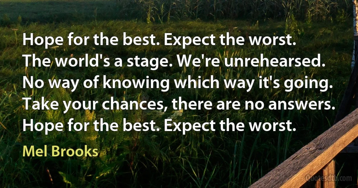 Hope for the best. Expect the worst.
The world's a stage. We're unrehearsed.
No way of knowing which way it's going.
Take your chances, there are no answers.
Hope for the best. Expect the worst. (Mel Brooks)