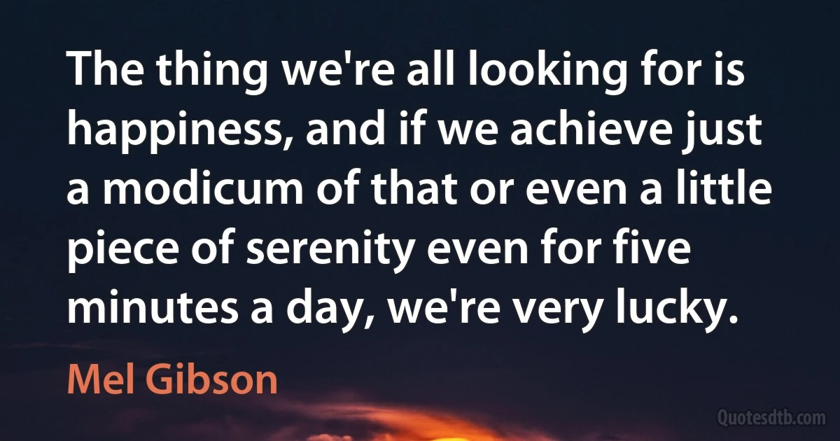 The thing we're all looking for is happiness, and if we achieve just a modicum of that or even a little piece of serenity even for five minutes a day, we're very lucky. (Mel Gibson)