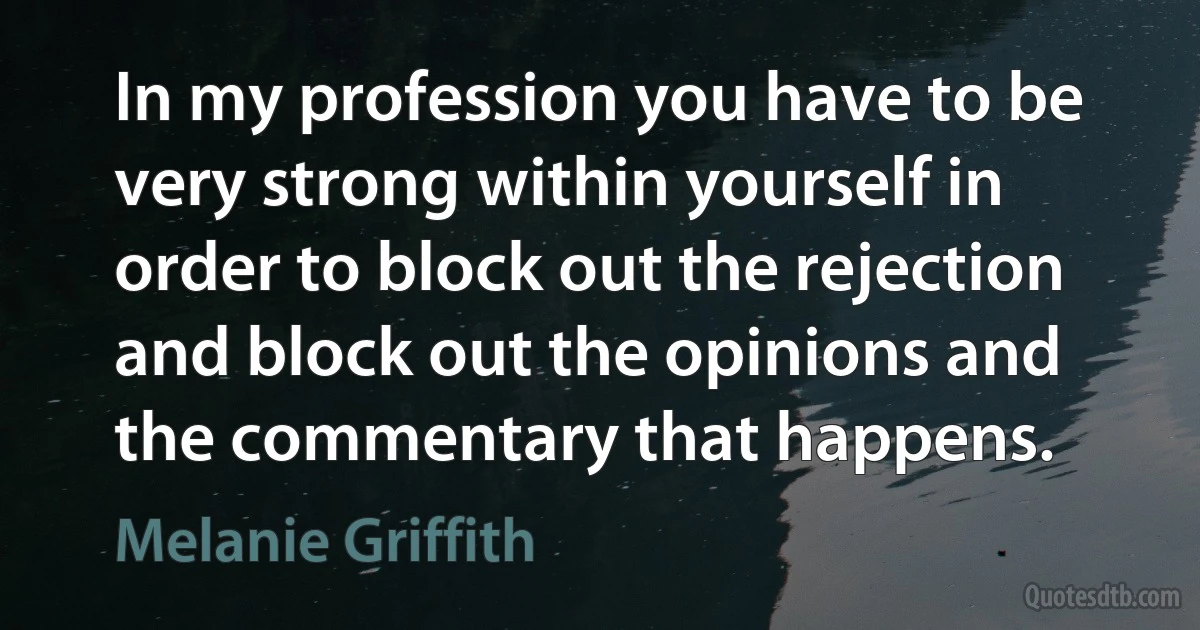 In my profession you have to be very strong within yourself in order to block out the rejection and block out the opinions and the commentary that happens. (Melanie Griffith)