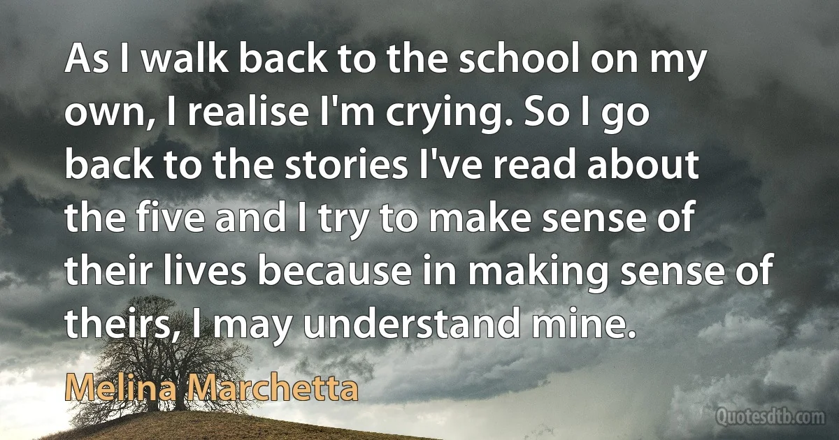 As I walk back to the school on my own, I realise I'm crying. So I go back to the stories I've read about the five and I try to make sense of their lives because in making sense of theirs, I may understand mine. (Melina Marchetta)