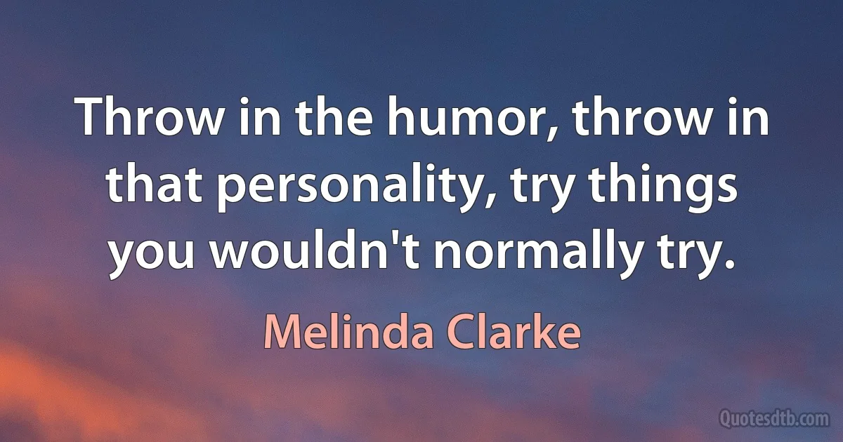 Throw in the humor, throw in that personality, try things you wouldn't normally try. (Melinda Clarke)