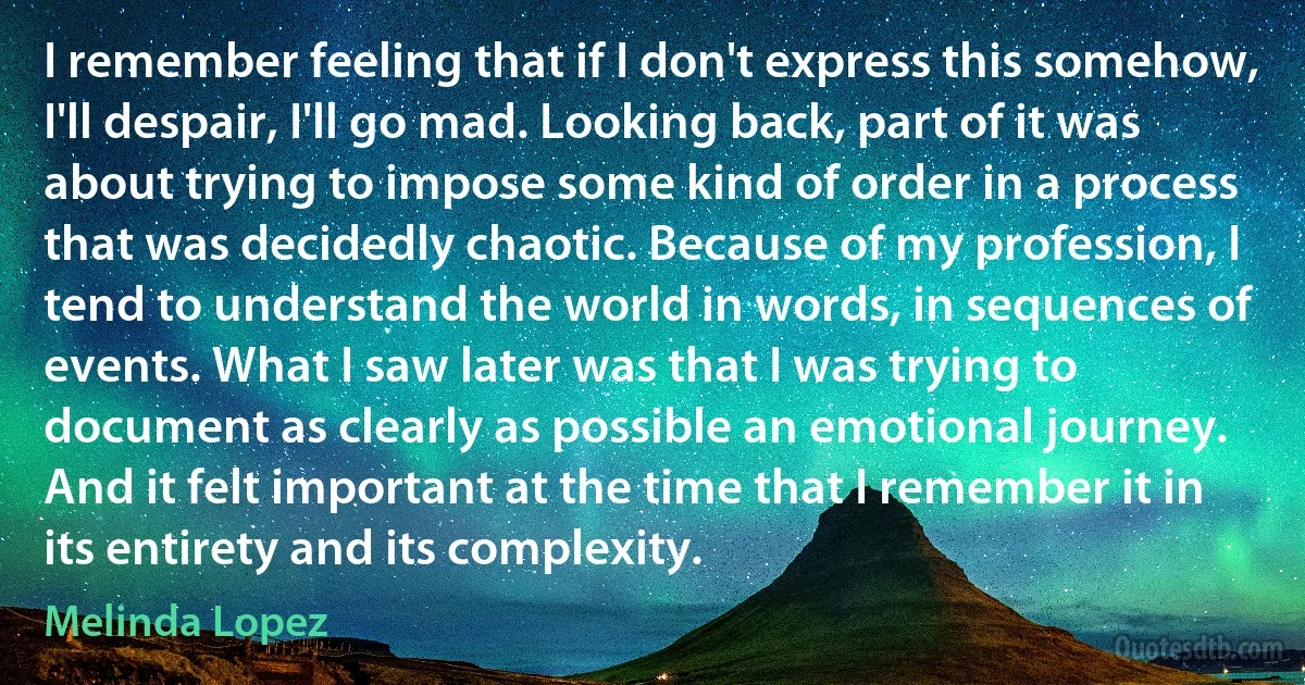 I remember feeling that if I don't express this somehow, I'll despair, I'll go mad. Looking back, part of it was about trying to impose some kind of order in a process that was decidedly chaotic. Because of my profession, I tend to understand the world in words, in sequences of events. What I saw later was that I was trying to document as clearly as possible an emotional journey. And it felt important at the time that I remember it in its entirety and its complexity. (Melinda Lopez)