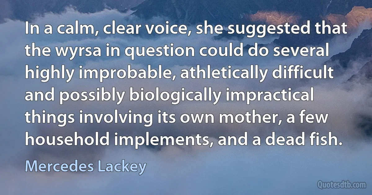 In a calm, clear voice, she suggested that the wyrsa in question could do several highly improbable, athletically difficult and possibly biologically impractical things involving its own mother, a few household implements, and a dead fish. (Mercedes Lackey)