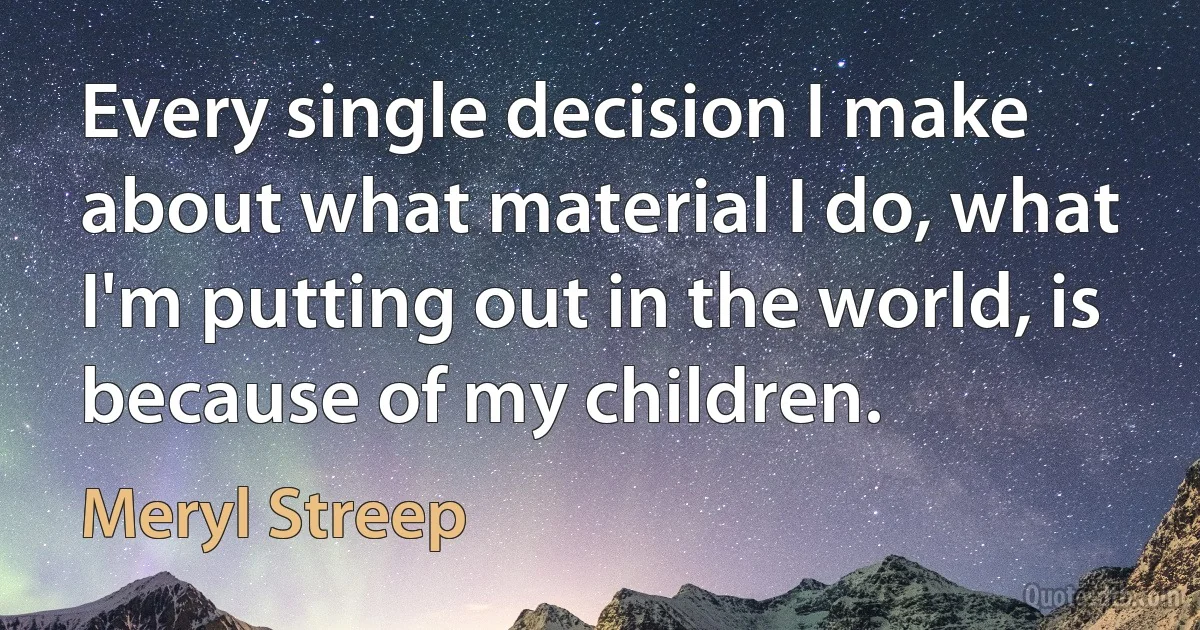 Every single decision I make about what material I do, what I'm putting out in the world, is because of my children. (Meryl Streep)