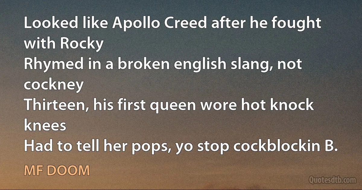 Looked like Apollo Creed after he fought with Rocky
Rhymed in a broken english slang, not cockney
Thirteen, his first queen wore hot knock knees
Had to tell her pops, yo stop cockblockin B. (MF DOOM)