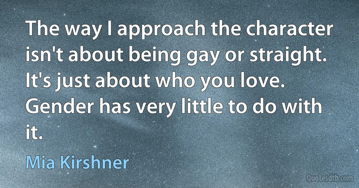 The way I approach the character isn't about being gay or straight. It's just about who you love. Gender has very little to do with it. (Mia Kirshner)