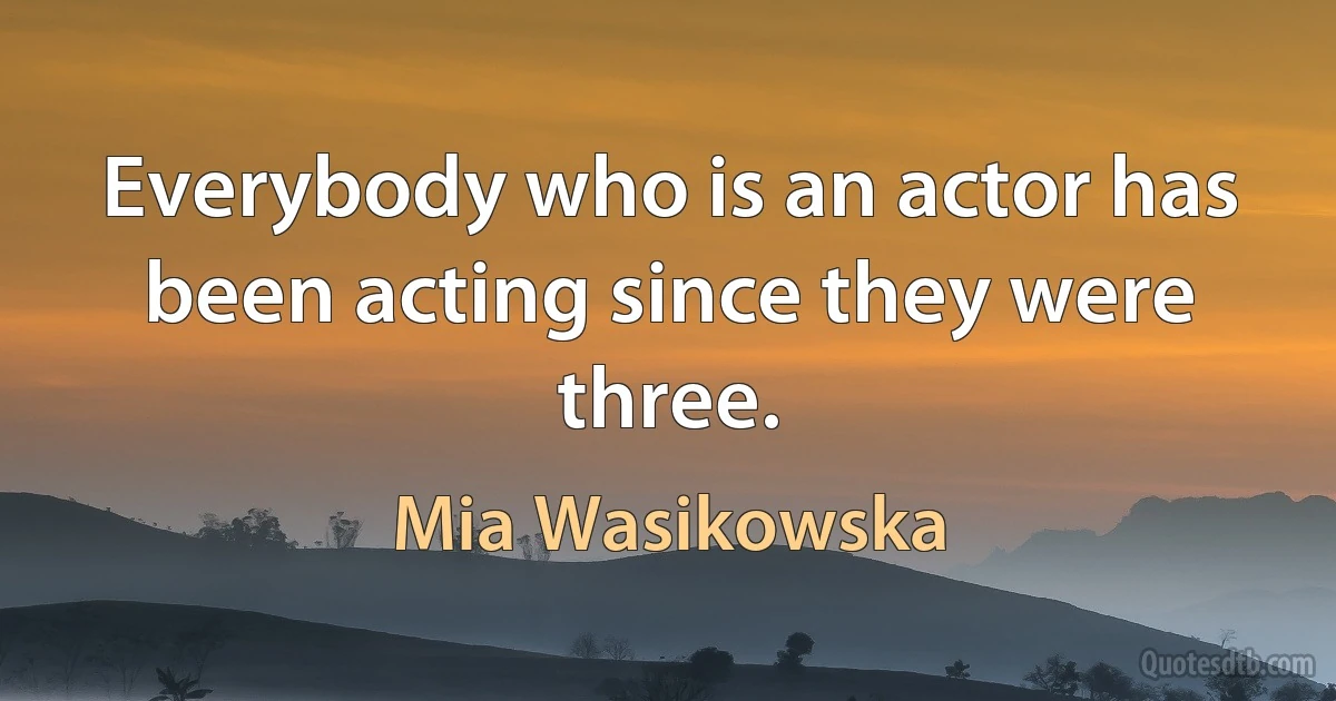 Everybody who is an actor has been acting since they were three. (Mia Wasikowska)