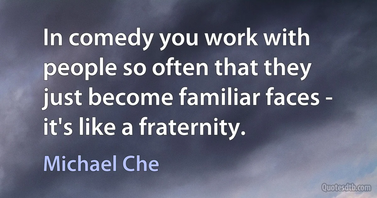 In comedy you work with people so often that they just become familiar faces - it's like a fraternity. (Michael Che)