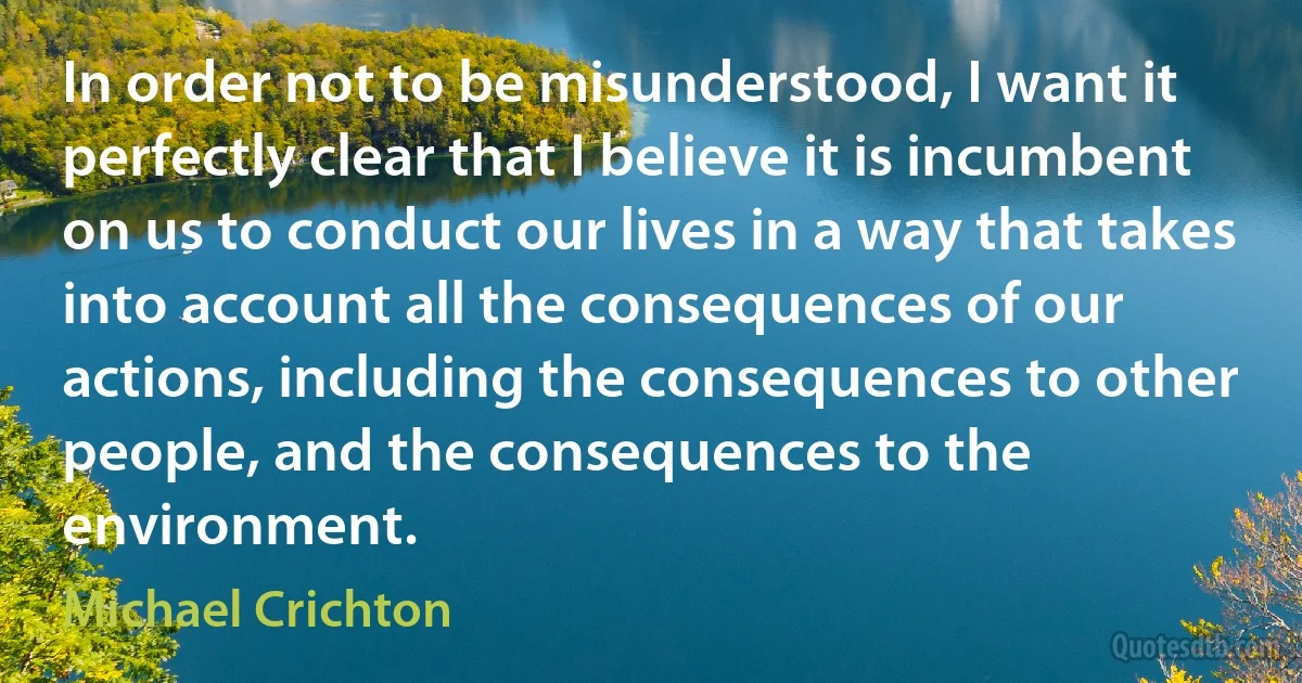 In order not to be misunderstood, I want it perfectly clear that I believe it is incumbent on us to conduct our lives in a way that takes into account all the consequences of our actions, including the consequences to other people, and the consequences to the environment. (Michael Crichton)