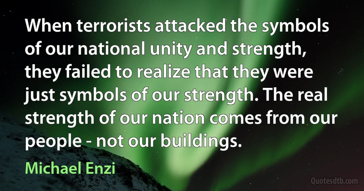 When terrorists attacked the symbols of our national unity and strength, they failed to realize that they were just symbols of our strength. The real strength of our nation comes from our people - not our buildings. (Michael Enzi)