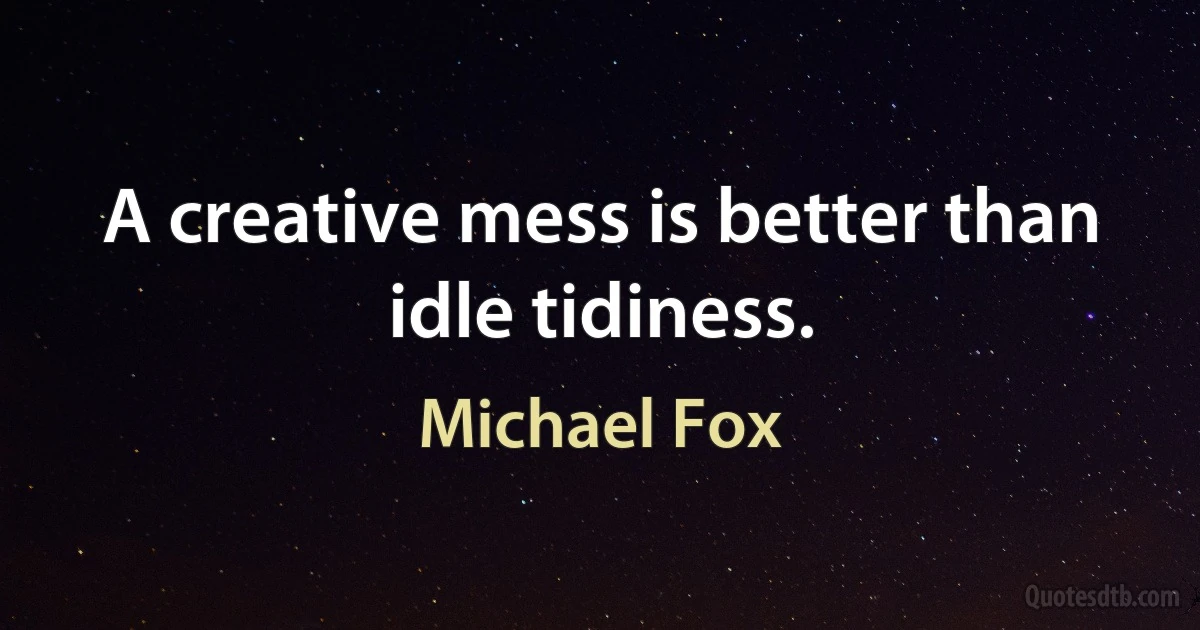 A creative mess is better than idle tidiness. (Michael Fox)