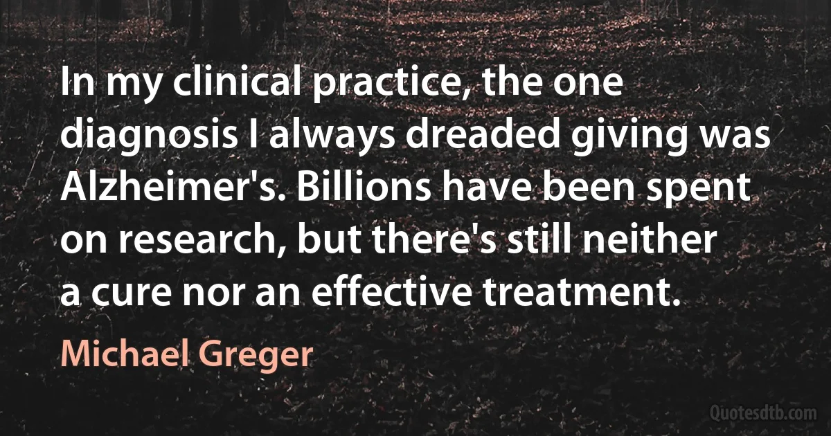 In my clinical practice, the one diagnosis I always dreaded giving was Alzheimer's. Billions have been spent on research, but there's still neither a cure nor an effective treatment. (Michael Greger)