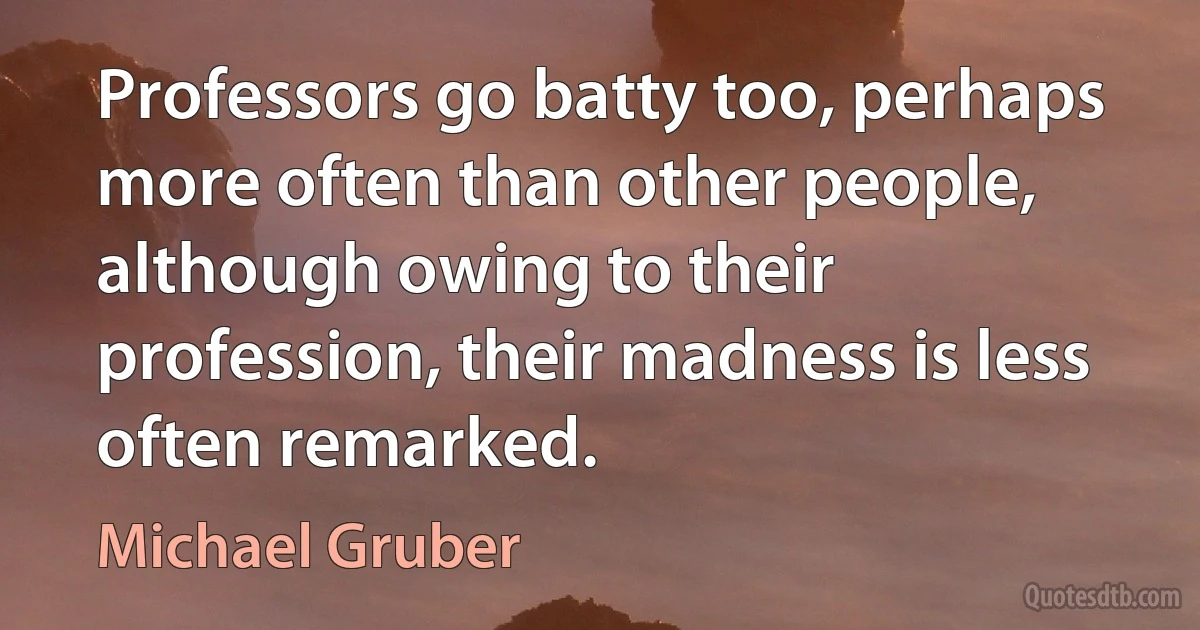 Professors go batty too, perhaps more often than other people, although owing to their profession, their madness is less often remarked. (Michael Gruber)