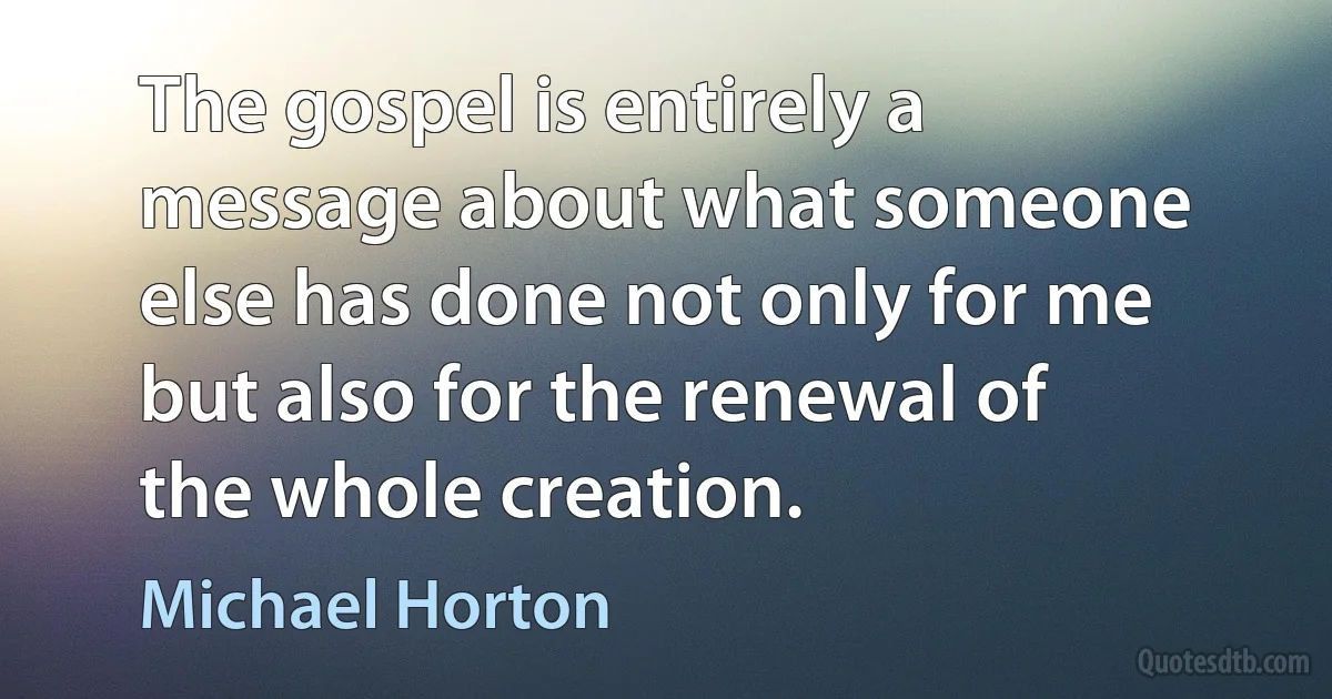 The gospel is entirely a message about what someone else has done not only for me but also for the renewal of the whole creation. (Michael Horton)