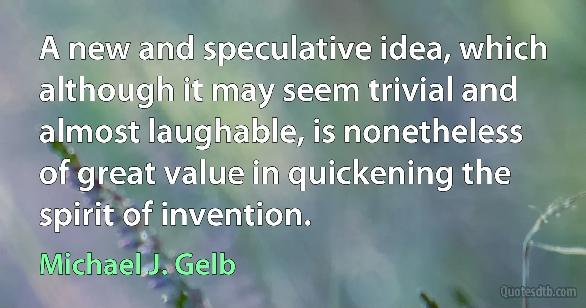 A new and speculative idea, which although it may seem trivial and almost laughable, is nonetheless of great value in quickening the spirit of invention. (Michael J. Gelb)