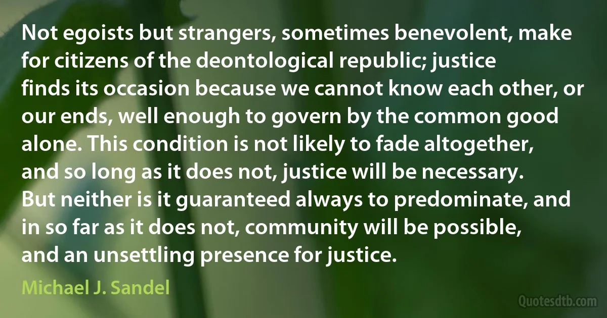 Not egoists but strangers, sometimes benevolent, make for citizens of the deontological republic; justice finds its occasion because we cannot know each other, or our ends, well enough to govern by the common good alone. This condition is not likely to fade altogether, and so long as it does not, justice will be necessary. But neither is it guaranteed always to predominate, and in so far as it does not, community will be possible, and an unsettling presence for justice. (Michael J. Sandel)