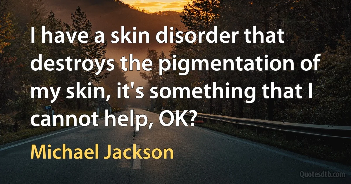 I have a skin disorder that destroys the pigmentation of my skin, it's something that I cannot help, OK? (Michael Jackson)