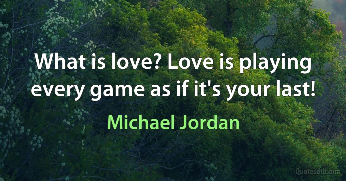 What is love? Love is playing every game as if it's your last! (Michael Jordan)